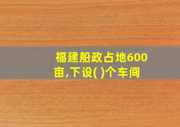 福建船政占地600亩,下设( )个车间